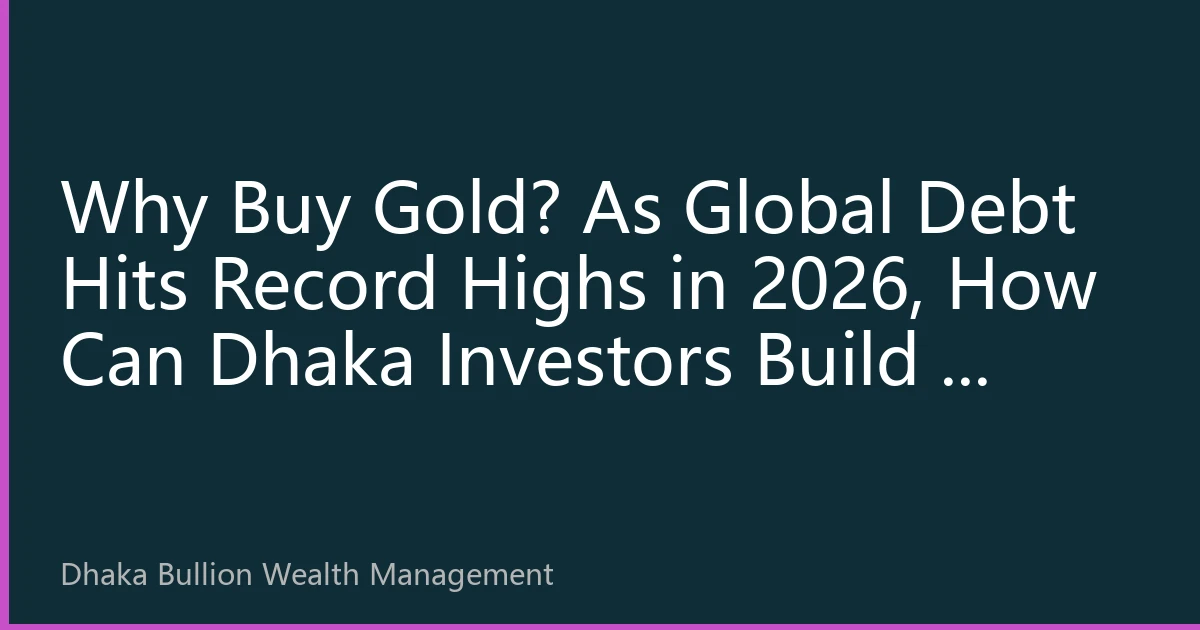 Why Buy Gold? As Global Debt Hits Record Highs in 2026, How Can Dhaka Investors Build a Wealth Firewall with Physical Gold